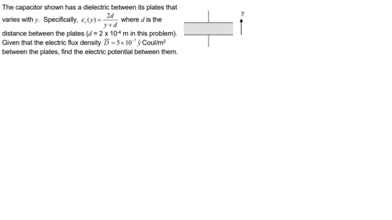 The capacitor shown has a dielectric between its plates that 2d y+d varies with y. Specifcally, )where d is the distance between the plates (d 2 x 104 m in this problem). Given that the electric flux density D-5x 10,ỷCoulm2 between the plates, find the electric potential between them.