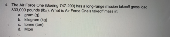 4. The Air Force One (Boeing 747-200) has a long-range mission takeoff gross load 833,000 pounds (Ibm). What is Air Force One