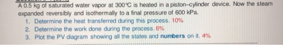 A 0.5 kg of saturated water vapor at 300°C is heated in a piston-cylinder device. Now the steam expanded reversibly and isoth