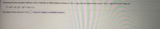 Assuming that the equation defines x and y implicitly as differentiable functions x =f(t), y =g(t), find the slope of the cur