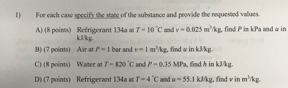 For each case specify the state of the substance and provide the requested values. A) (8 points) Refrigerant 134a at T 10 C and v 0.025 m/kg, find P in kPa and u in B) (7 points) Air at P-1 bar and v-1 m3/kg, find u in kJ/kg. C) (8 points) Water at T 820 C and P 0.35 MPa, find h in kJ/kg. D) (7 points) Refrigerant 134a at T=4°C and u = 55.1 kJ/kg, find v in m3/kg. 1) kJ/kg.