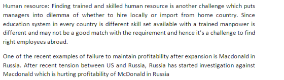 Human resource: Finding trained and skilled human resource is another challenge which puts managers into dilemma of whether to hire locally or import from home country. Since education system in every country is different skill set available with a trained manpower is different and may not be a good match with the requirement and hence its a challenge to find right employees abroad One of the recent examples of failure to maintain profitability after expansion is Macdonald in Russia. After recent tension between US and Russia, Russia has started investigation against Macdonald which is hurting profitability of McDonald in Russia