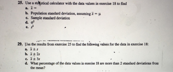 25. Use a stalistical calculator with the data values in exercise 18 to find b. Population standard deviation, assuming x-μ c. Sample standard deviation d.σ2 e. 29. Use the results from exercise 25 to find the following values for the data in exercise 18: What percentage of the data values in exercise 18 are more than 2 standard deviations from the mean? d.