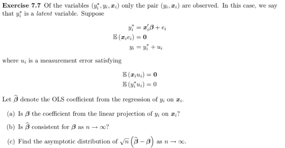 Exercise 7.7 Of the variables (yi, xi) only the pair (yi, xi) are observed. In this case, we say that yi is a latent variable. Suppose where ui is a measurement error satisfying Let ß denote the OLS coefficient from the regression of yi on (a) Ís β the coefficient from the linear projection of yi on z? (b) Is β consistent for β as n oo? (c as n oo. e) Find the asymptotic distribution of yn(3-8 as