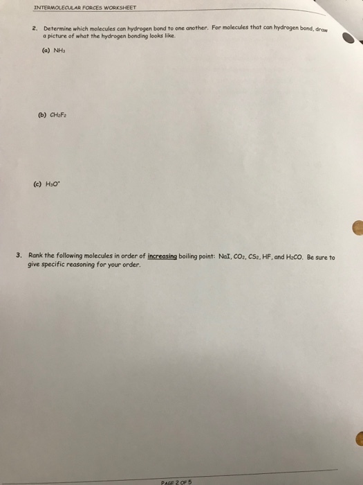 INTERMOLECLAR FORCES WORKSHEET 2. Determine which molecules can hydrogen bond to one another. For molecules that can hydrogen bond, draw a picture of what the hydrogen bonding looks like. (a) NHs (b) CHaF (c) Hso 3. Rank the ollowing molecules in order of increasing boiling point: Nal, co2, CS2, HF, and HaCO. Be sure to give specific reasoning for your order. PAGE 2 OF 5