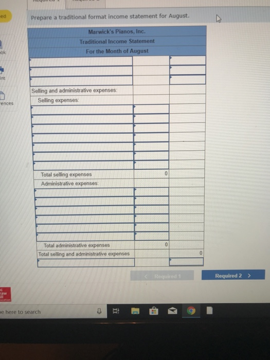 edPrepare a tradtional format income statement for August. Marwicks Pianos, Inc. Traditional Income Statement For the Month of August ok int Selling and administrative expenses Selling expenses ences Total selling expenses Administrative expenses Total administrative expenses Total selling and administrative expenses Required 2 e here to search