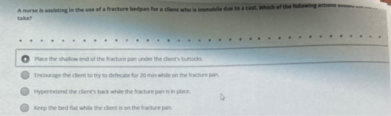 noun A nurse is assisting in the use of a fracture bedpan for a client who is immobile due to a cast. Which of the following