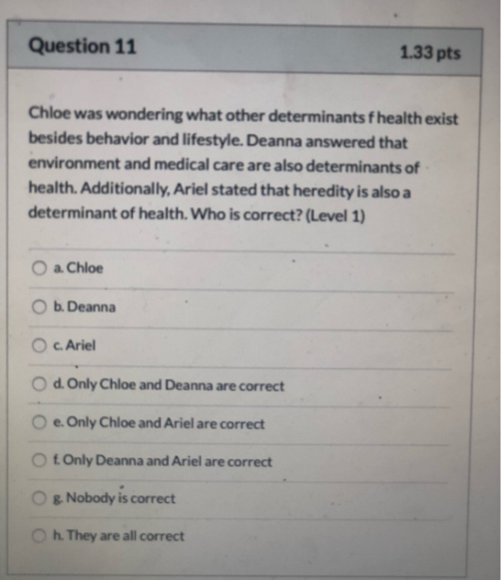 Question 11 1.33 pts Chloe was wondering what other determinants fhealth exist besides behavior and lifestyle. Deanna answere