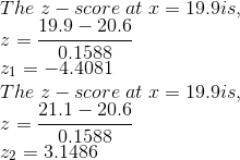 \\ The\; z-score\; at\; x = 19.9 is, \\ z = \frac{19.9-20.6}{0.1588} \\ z_1 = -4.4081 \\ The\; z-score\; at\; x = 19.9 is, \\ z = \frac{21.1-20.6}{0.1588} \\ z_2 = 3.1486