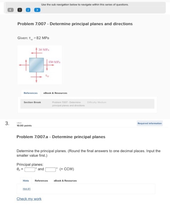 Use the sub navigation below to navigate within this series of questions Problem 7.007 -Determine principal planes and directions Given: T, 82 MPa 30 MPa 150 MPa eBook &Resources Section Break Problem 7007 Determine Difficulity: Medium principal planes and directions 3. Required information 10.00 points Problem 7.007.a - Determine principal planes Determine the principal planes. (Round the final answers to one decimal places. Input the smaller value first.) Principal planes: andccw) Hints References eBook & Resources Hint#1 Check my work