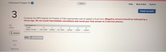 Homework Chapter 13 Help Save & Exit Submit Check my work Compute the NPV statistic for Project if the appropriate cost of ca