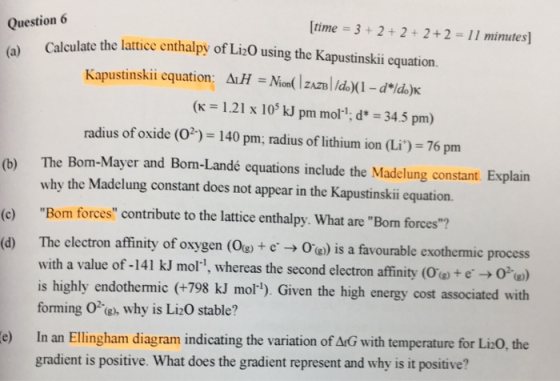Question 6 time 3+2 2+2+2 11 minutes] Calculate the lattice enthalpý of Li20 using the Kapustinskii cquation. Kapustinskiicquation : Δ1H-Mm(IZAZBI/d)(i-dil)K (K-|21 x 105 kl pm mori. d*-34,5 pm) radius of oxide (O2) 140 pm; radius of lithium ion (Li)-76 pm (b) The Bom-Mayer and Bom-Landé equations include the Madclung constant. Explain why the Madelung constant does not appear in the Kapustinskii equation. Bom forces contribute to the lattice enthalpy. What are Bom forces? (d) The clectron affinity of oxygen (Og)+eOe)is a favourable exothermic process with a value of-141 kJ mor, whereas the second electron affinity (Os) + e-→ O2-w) is highly endothemic (+798 kJ mor). Given the high energy cost associated with forming 0e, why is Li20 stable? e) In an Ellingham diagram indicating the variation of ArG with temperature for Liz0, the gradient is positive. What does the gradient represent and why is it positive?