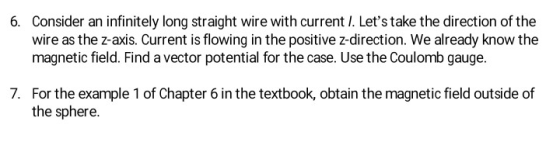 Consider an infinitely long straight wire with current I. Lets take the direction of the wire as the z-axis. Current is flowing in the positive z-direction. We already know the magnetic field. Find a vector potential for the case. Use the Coulomb gauge. 6. 7. For the example 1 of Chapter 6 in the textbook, obtain the magnetic field outside of the sphere.