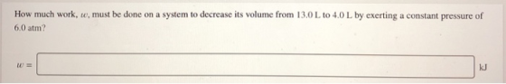 How much work, w, must be done on a system to decrease its volume from 13.0L to 4.0L by exerting a constant pressure of 6,0 a