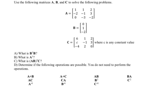 Use the following matrices A, B, and C to solve the following problems A2 -13 0 -3-2 C -1 31 where c is any constant value c -4 2 0 A) What is BB? B) What is A3? C) What is (AB)TC? D) Determine if the following operations are possible. You do not need to perform the operations A+C CA AB A+B AC BA