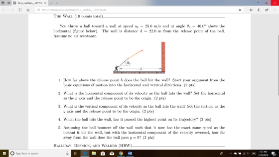 Oil SPS 2 1.pdf THE WALL (10 points total) You throw a ball toward a wall at speed vo 25.0 m/s and at angle θ = 40.0° above the horizontal (figure bclow). The wall is distance d - 22.0 m from the rclcasc point of the ball Assumc no air rcsistancc 1. How far above the release point h does the ball hit the wall? Start your argument from the basic equations of motion into the horizontal and vertical directions. (2 pts) as the x axis and the release point to be the origin. (2 pts) y axis and the release point to be the origin. (2 pts) 2. What is the horizontal component of its velocity as the ball hits the wall? Set the horizontal 3. What is the vertical component of its velocity as the ball hits the wall? Set the vertical as the 4. When the ball hits the wall, has it passed the highest point on its trajectory? (2 pts) 5. Assuming thc ball bounccs off the wall such that it now has thc cxact samc spccd as the instant it hit the wall, but with the horizontal component of the velocity reversed, how far away from the wall does the ball pass y-0? (2 pts) HALLIDAY, REsNiCK, And WalKer (HRW) O Type here to search 125 AM 1/25/2019 癖門: LNG