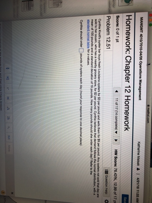 mathx MANGMT 4010/7010-04/05 Operations Management Katharine Maisak4/21/18 1133 AM Homework: Chapter 12 Homework Score: 0 of 1 pt Problem 12.51 11 of 17 (14 complete) HW Score: 76.43%, 12.99 of 17 pt Question Help * Cynthia Knotts oyster bar buys fresh Louisiana oysters for $3 per pound and sells them for $9 per pound. Any oysters not sold that day are sold to her cousin, who has a nearby grocery store, for $2 per pound. Cynthia believes that demand follows the normal distribution, with a mean of 100 pounds and a standard deviation of 19 pounds. How many pounds should she order each day? Refer to the standard normal table for z-values Cynthia should order pounds of oysters each day (round your response to one decimal place)