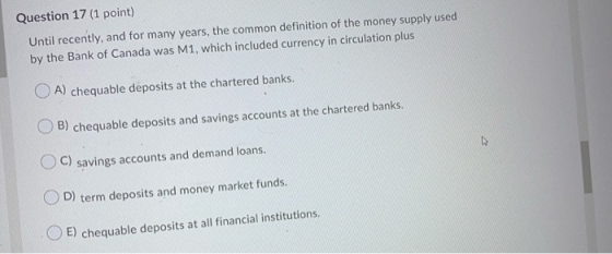 Question 17 (1 point) Until recently, and for many years, the common definition of the money supply used by the Bank of Canad