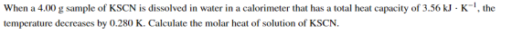 When a 4.00 g sample of KSCN is dissolved in water in a calorimeter that has a total heat capacity of 3.56 kJ · K-!, the temp