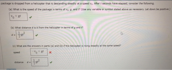 package is dropped from a helicopter that is descending steadily at a speed vo. After t seconds have elapsed, consider the following. (a) What is the speed of the package in terms of vo. g, and t? (Use any variable or symbol stated above as necessary. Let down be positive.) otgt (b) What distance d is it from the helicopter in terms of g and t? d= (c) What are the answers in parts (a) and (b) if the helicopter is rising steadily at the same speed? speed d-1話广 distance