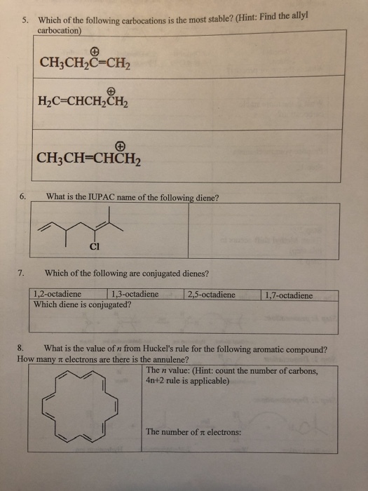 5. Which of the following carbocations is the most stable? (Hint: Find the ally carbocation) CH3CH2C-CH2 CH3CH-CHCH2 6. What is the IUPAC name of the following diene? Cl 7. Which of the following are conjugated dienes? 12-ocadiene1,3-octadicne 2.5 octadiene .7 octadiene Which diene is conjugated? 8. What is the value of n from Huckels rule for the following aromatic compound? How many t electrons are there is the annulene? The n value: (Hint: count the number of carbons, 4n+2 rule is applicable) The number of n electrons: