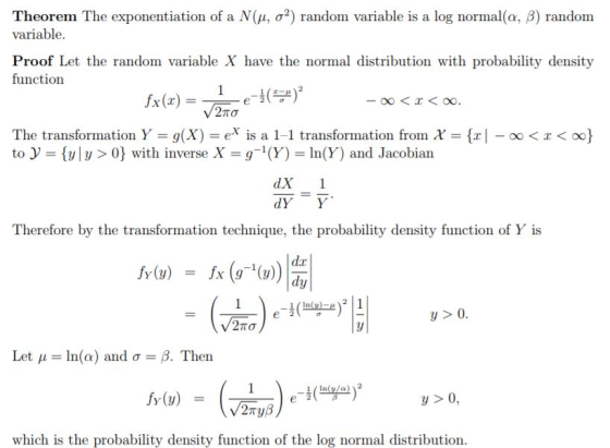 Theorem The exponentiation of a N(μ, σ2) random variable is a log normal(α, β) random variable. Proof Let the random variable X have the normal distribution with probability density function The transformation Y-g(X) = ex is a 1-1 transformation from χ = {x|-oo < x < oo} to y = {y| y > 0} with inverse X = g-1 (Y) = ln(Y) and Jacobian dX1 dY Y Therefore by the transformation technique, the probability density function of Y is In(u) )2 | 1 ys0 Let μ = ln(a) and σ = β. Then y > 0, which is the probability density function of the log normal distribution