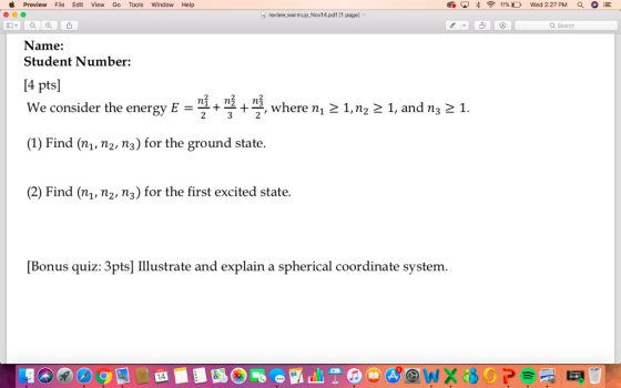 Preview File Edit View Go Tools Window Help review warmup Nov14.pdf (1 page) Q Search Name: Student Number: 4 pts We consider the energy + 3, where ni 2 1,n2 2 1, and ns e 1. (1) Find (n,, n2, n3) for the ground state. (2) Find (n,, n2, n3) for the first excited state. Bonus quiz: 3pts lustrate and explain a spherical coordinate system.