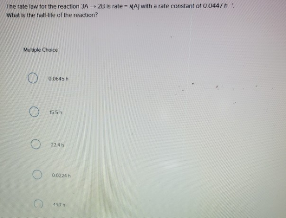 The rate law tor the reaction 3A → 2b is rate = 서Aj with a rate constant ot 0.044/ h . What is the half-life of the reaction? Multiple Choice 0.0645 h 15.5 h 224h 00224 h 447h