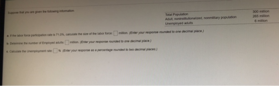 Suppose that you are given the following information Total Population Adult, noninstitutionalized, nonmilitary population Unemployed adults 300 miliion 265 million 6 million a e labor force participation rate is 71.0%, calculate the size ofthe labor forcer lmaon b Determine the number of Employed adults million. (Enter your response rounded to one decimal place) e caculate te Unemployment rate [ % (Enter your response as a percentage rounded to two decimal places ) (Enter your response rounded to one decimai place.)