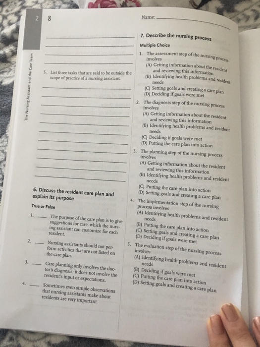 Name: 7. Describe the nursing process Multiple Choice 1. The assessment step of the nursing pr involves (A) Getting information about the resident List three tasks that are said to be outside the scope of practice of a nursing assistant and reviewing this information (B) Identifying health problems and resident S. needs (C) Setting goals and creating a care plar (D) Deciding if goals were met The diagnosis step of the nursing process involves (A) Getting information about the resident 2. and reviewing this information (B) Identifying health problems and resident needs (C) Deciding if goals were met (D) Putting the care plan into action 3. The planning step of the nursing process involves (A) Getting information about the resident and reviewing this information (B) Identifying health problems and resident needs (C) Putting the care plan into action (D) Setting goals and creating a care plan 6. Discuss the resident care plan and explain its purpose True or False 1. The purpose of the care plan is to give 4. The implementation step of the nursing process involves (A) Identifying health problems and resident needs (B) Putting the care plan into action suggestions for care, which the nurs- ing assistant can customize for each resident (C) Setting goals and creating a care plan (D) Deciding if goals were met The evaluation step of the nursing process involves (A) Identifying health problems and resident 5. 2. Nursing assistants should not pet- form activities that are not listed on the care plan. - needs 3. Care planning only involves the doc- (B) Deciding if goals were met tors diagnosis; it does not involve the (Q) Putting the care plan into action residents input or expectations (D) Setting goals and creating a care plan 4. Sometimes even simple observations that nursing assistants make about residents are very important