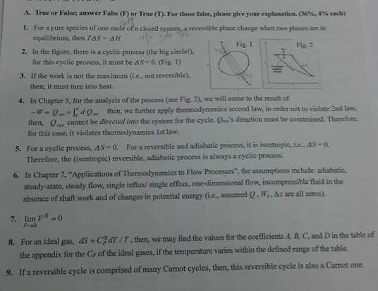 A. True or False; answ er False() orTrue(T). For those false, please give your explanation. (6%,4% each) 1. For a pure species of one mole ofa closed system, a reversible phase change wben two phases are in equilibrium, then TSS-ΔΗ Fig. 1 Fiz 2 2. In the figure, there is a cyclic process (the big circle!). for this cyclic process, it must be AS-O. (Fig D 3. If the work is not the maximum (ie, not reversible). then, it must turn into heat. 4. In Chapter 5, for the analysis of the process (see Fig. 2), we will come to the resalt of -W-- d then, we further apply thermodynamies second law, in order not to violate 2ed law. then, e cannot be directed into the system for the cycle. s direstion must be constrained. Therefore. for this case, it violates thermodynamics Ist law For a cyclic process,as← 0. Therefore, the (isentropic) reversible, adiabatic process is always a cyelic process. 5. For a reversible and adiabatic process, it is i sentropic, t.e.as-o. 6. In Chapter 7, Applications of Thermodynamies to Flow Processes the assumptions include: adiabatsic steady-state, steady fnow, single inflused single effux, one-dimensional flow, incompressible fluid in the absence of shaft work and of changes in potential energy (ie, assumed Q. W,A: are all zeros) CHdr /T, then, we may find the values for the coeficients A. B. C, and Din the table of 8. For an ideal gas, ds the appendix for the Cr of the ideal gases, if the tempernture varies within the defined range of the table 9. If a reversible cycle is comprised of many Carnot cycles, then, this reversible cycle is also a Carnot one.