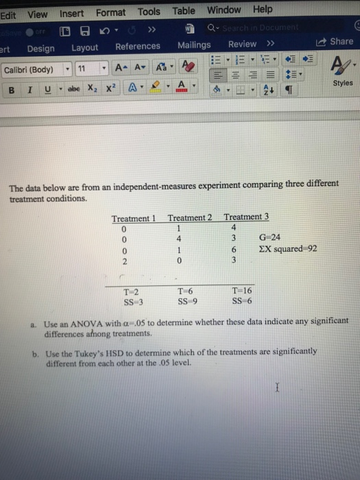 Edit View Insert Format Tools Table Window Help Share rt Design Layout References Mailings Review 42, Styles The data below are from an independent-measures experiment comparing three different treatment conditions. Treatment 1 Treatment 2 Treatment3 4 G-24 6 X squared-92 4 T-2 SS-3 T-6 SS-9 T 16 SS6 Use an ANOVA with α-05 to determine whether these data indicate any significant differences afhong treatments. a. b. Use the Tukeys IISD to determine which of the treatments are significantly different from each other at the 05 level.