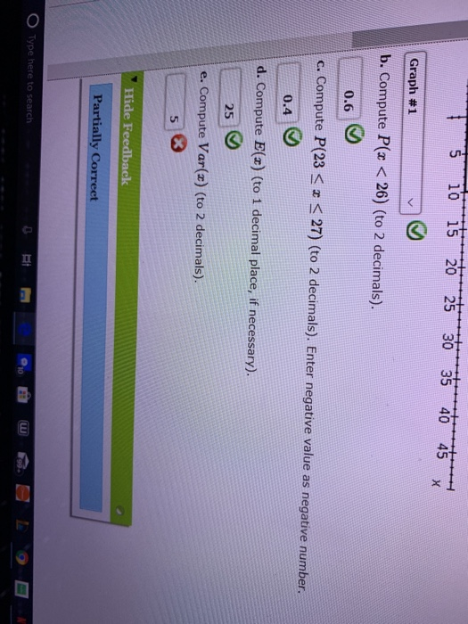 S 10 15 20 25 30 35 40 45 X Graph #1 b. Compute P( < 26) (to 2 decimals). 0.6 c. Compute P(23 s 27) (to 2 decimals). Enter ne