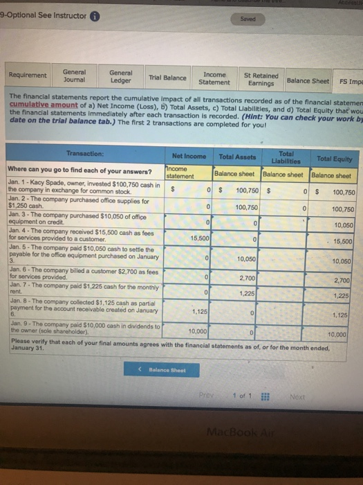 9-Optlonal See Instructor Saved Requirement General General Requirement Journal Trial Balance Inome St Retained Ledger Statement Earnings Balance Sheet FS Impa The financial statements report the cumulative impact of all transactions recorded as of the financial statemen cumulative amount of a) Net Income (Loss), b) Total Assets, c) Total Liablities, and d) Total Equity thať wou e financial statements Immediately after each transaction is recorded. (Hint: You can check your work by Total Liabilities Total Equity Balance sheet Balance sheet Net Income Total Assets Where can you go to find each of your answers statement Balance sheet Jan. 1 -Kacy Spade, owner, invested $100,750 cash in the company in exchange for common stock Jan. 2- The company purchased office supplies for $1,250 cash. Jan. 3- The company purchased $10,050 of office equipment on credit Jan. 4 - The company received $15,500 cash as fees for services provided to a customer. 5 100.750 10,750 100,750 100,750 10,050 15,500 10,050 15,500 Jan. 5- The company paid $10,050 cash to settle the payable for the office equipment purchased on January 10,050 Jan. 6 . The company billed a customer $2.700 as fees 2,700 2,700 1,225 1,125 for services provided Jan. 7-The company paid $1,225 cash for the monthly rent 1,225 Jan. 8-The company collected $1,125 cash as partal payment for the account receivable created on January 1,125 6. Jan. 9- The company paid $10,000 cash in dividends to the owner (sole shareholder). 10,000 10,000 Please verity that each of your final amounts agrees with the financial statements as of, or for the month ended, January 31. Balance Sheet Prey . 1ofı iii ,Next