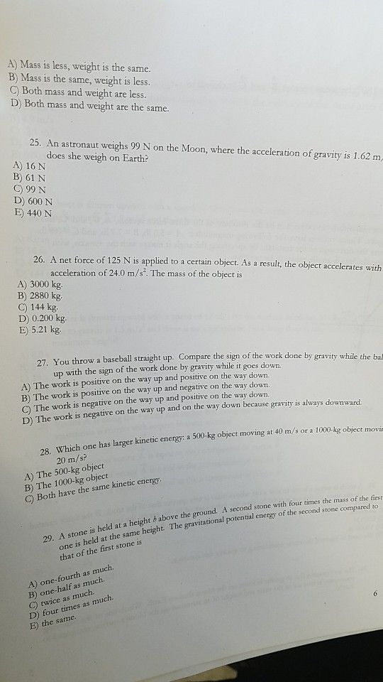 A) Mass is less, weight is the same. B) Mass is the same, weight is less. C) Both mass and weight are less. D) Both mass and weight are the same. 25. An astronaut weighs 99 N on the Moon, where the acceleration of gravity is 1.62 m, does she weigh on Earth? A) 16 N B) 61 N C) 99 N D) 600 N E) 440 N 26. A net force of 125 N is applied to a certain object. As a result, the object accelerates with acceleration of 24.0 m/s. The mass of the object is A) 3000 kg B) 2880 kg. C) 144 kg D) 0.200 kg. E) 5.21 kg. row a baseball straight up. Compare the sign of the work done by gravity while the bak up with the sign of the work done by gravity while it goes down. A) The work is positive on the way up and positive on the way down. B) The work is positive on the way up and negative on the way down. C) The work is negative on the way up and positive on the way down. D) The work is negative on the way up and on the way down because gravity is always downward. 28. Which one has larger kinetic energy: a 500 kg object moving at 40 m/s or a 100 20 m/s? A) The 500-kg object B) The 1000-kg object C) Both have the same kinetic ene second stone with four times the mass of the fiest potential energy of the second stone compared to one is held at the same height. The gravitational that of the first stone is 29. A stone is held at a height b above the ground. A A) one-fourth as much. B) one-half as much C) twice as much. D) four times E) the same. as much