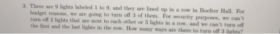 3. There are 9 lights labeled 1 to 9, and they are lined up in a row in Boelter Hall. For we cant turn off 2 lights that are next to each other or 3 lights in a row, and we cant turn off the first and the last lights in the row. How many ways are there to turn off 3 lights? budget reasons, we are going to turn off 3 of them. For security purposes