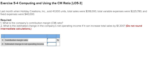 Exercise 5-4 Computing and Using the CM Ratio [LO5-3] Last month when Holiday Creations, Inc., sold 41,000 units, total sales