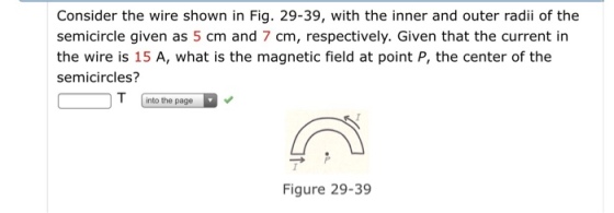 Consider the wire shown in Fig. 29-39, with the inner and outer radii of the semicircle given as 5 cm and 7 cm, respectively. Given that the current in the wire is 15 A, what is the magnetic field at point P, the center of the semicircles? into the page Figure 29-39