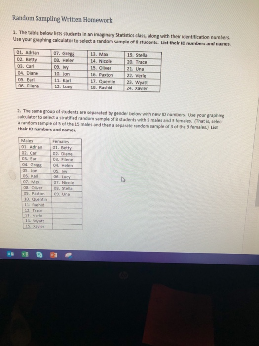 Random Sampling Written Homework 1. The table below lists students in an imaginary Statistics class, along with their identification numbers. Use your graphing calculator to select a random sample of 8s 01. Adrian 07, Gregg 08. Helern 13. Max 19. Stella Adrian07 Greg8 02. Betty 03. Carl 04. Diane 05. Earl ET11. Kar 14. Nicole 15. Oliver 16. Paxton 20. Trace 21. Una 22. Verle 12. Lucy 18. Rashid 17. Quentin 23. Wyatt 24. Xavier 06. Filene 2. The same group of students are separated by gender below with new ID numbers. Use your graphing calculator to select a stratified random sample of 8 students with 5 males and 3 females. (That is, select a random sample of s of the 15 males and then a separate random sample of 3 of the 9 females.) List their ID numbers and names. Males Females 01. Adrian01. Betty 02. Diane 03. Filene 02. Carl 03. Earl 04. Greg8 e8 04. Helen 6. LUCY 08. Stella 05. y 06. 05. Jon 06. Karl 07. Max 08. Oliver 09. Paxton 09. Una 10. Quentin 11. Rashicd 12. Trace 07. Nicole 13. Verle 14, Wyatt 15. Xavier