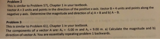 Problem 2 This is similar to Problem 57), Chapter 1 in your textbook. Vector A 3 units and points in the direction of the positive x-axis. Vector B 4 units and points along the negative y-axis. Determine the magnitude and direction of a) A+ B and b) A -B. Problem 3 This is similar to Problem 61), Chapter 1 in your textbook. The components of a vector A are: A -5.00 m and Ay 9.00 m. a) Calculate the magnitude and b) direction of vector A. You are essentially repeating problem 1 backwards.