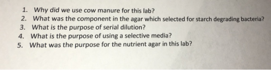 1. Why did we use cow manure for this lab? 2. What was the component in the agar which selected for starch degrading bacteria? 3. What is the purpose of serial dilution? 4. What is the purpose of using a selective media? 5. What was the purpose for the nutrient agar in this lab?