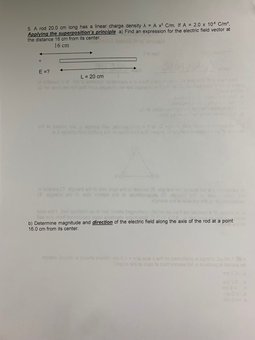 5. A rod 200 cm long has a linear charge density λ·A xs Cm. If A·2.0 x 10 C/m Applying the superpositions principle a) Find an expression for the electric field vector at the distance 16 cm from its center 16 cm E-? L=20 cm b) Determine magnitude and direction of the electric field along the axis of the rod at a point 16.0 cm from its center.