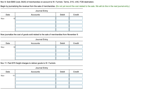 Nov 9: Sold $900 (cost, $425) of merchandise on account to W. Furmick. Terms, 3/15, n/45, FOB destination. Begin by journaliz