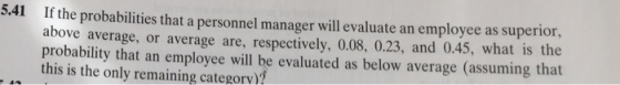 If the probabilities that a personnel manager will evaluate an employee as superior above average, or average are, respectively, 0.08, 0.23, and 0.45, what is the probability that an employee will be evaluated as below average (assuming that this is the only remaining categorv)? 5.41