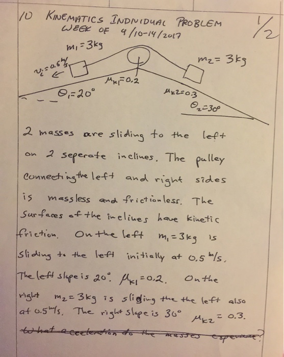 week OF 4 lio 19/2017 3ks MI 0,2 KIT 20 2 masses are slid to the on 2 seferate in clines. The pulley conneesh nsthe lef and right s?dues is mass less and friction less. The surfaces f the inelines have kinetic ri ction On the left m, 3 k. 5 is slidi the lefi tially at o, s Ms. The left slfe is 20: o 2. On the m2 3k is s the the left also ralet af os fs. The rist steer e is 3G E 0.3