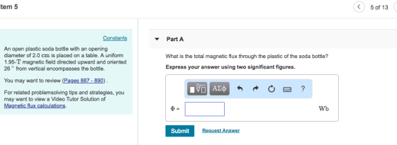 tem 5 5 of 13 Constants PartA An open plastic soda bottle with an opening diameter of 2.0 cm is placed on a table. A uniform 1.95-T magnetic field directed upward and oriented 26° from vertical encompasses the bottle. What is the total magnetic flux through the plastic of the soda bottle? Express your answer using two significant figures. You may want to review (Pages 887-890) AZep For related problemsolving tips and strategies, you may want to view a Video Tutor Solution of Magnetic flux calculations Wb Submit Request Answer