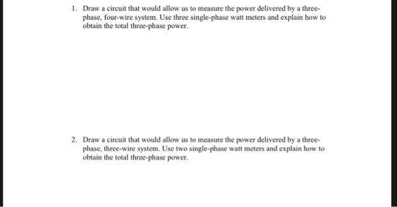 Draw a circuit that would allow us to measure the power delivered by a three- phase, four-wire system. Use three single-phase watt meters and explain how to obtain the total three-phase power. 2. Draw a circuit that would allow us to measure the power delivered by a three- phase, three-wire system. Use two single-phase watt meters and explain how to obtain the total three-phase power
