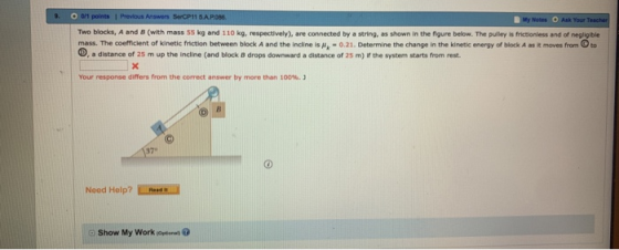 s SerCP11 5AP Two blocks, A and B (with mass 55 kg and 110 kg, respectively), are connected by a string, as shown in the figure below. The puley is frictioniess and of negligible mass. The coefficient of kinetic friction between block A and the indline is -0.21. Determine the change in the kinetic energy of block A as it moves fromto D, a distance of 25 m up the incline (and block B drops downward a distance of 25 m) If the system starts from rest. Your response differs from the correct answer by more than 100%.) 37° Need Help? Show My Work (opti