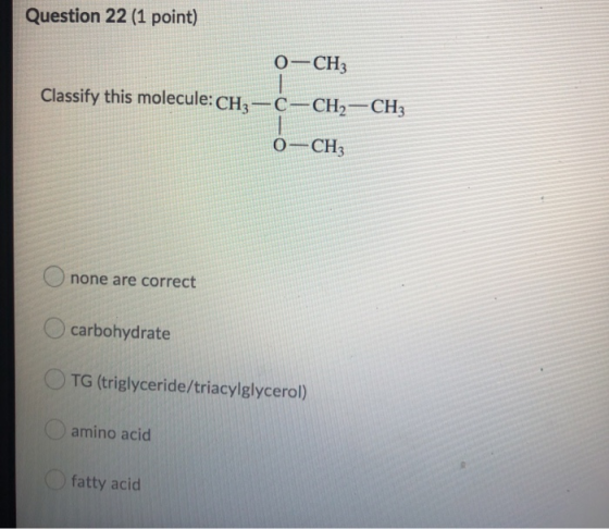 Question 22 (1 point) 0-CH3 Classify this molecule: CH3-C-CH2-CH3 0-CH3 none are correct carbohydrate TG (triglyceride/triacy