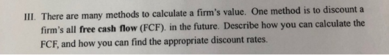 III. There are many methods to calculate a firms value. One method is to discount a cash flow (FCF), in the future. Describe how you can calculate the firms all free FCF, and how you can find the appropriate discount rates.